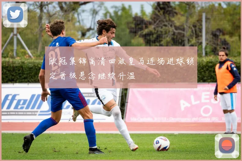 欧冠集锦高清回放皇马连场进球锁定晋级悬念继续升温