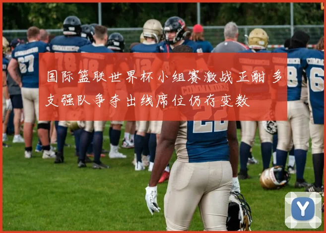 国际篮联世界杯小组赛激战正酣 多支强队争夺出线席位仍存变数