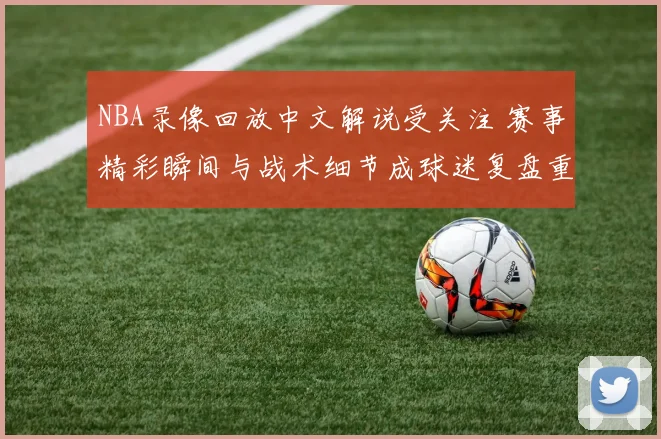 NBA录像回放中文解说受关注 赛事精彩瞬间与战术细节成球迷复盘重点