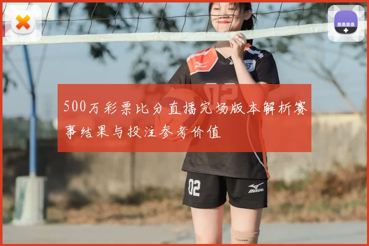 500万彩票比分直播完场版本解析赛事结果与投注参考价值