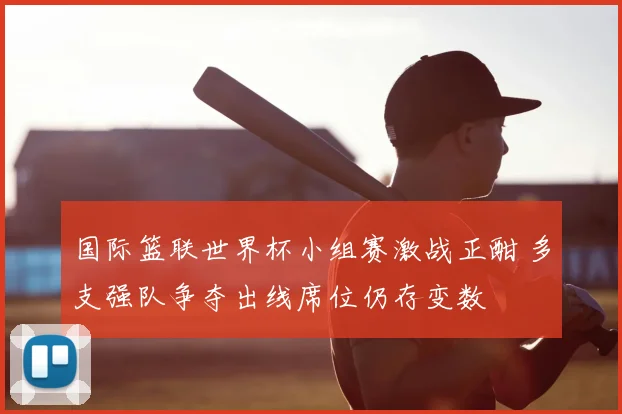 国际篮联世界杯小组赛激战正酣 多支强队争夺出线席位仍存变数