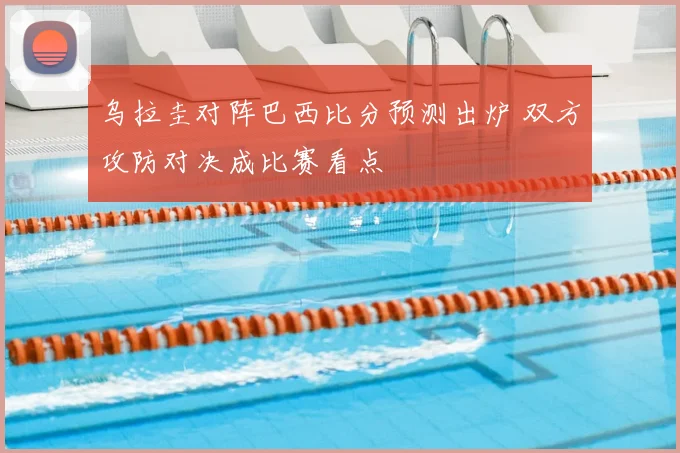 乌拉圭对阵巴西比分预测出炉 双方攻防对决成比赛看点