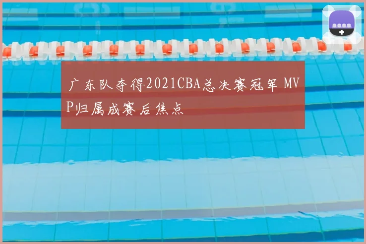 广东队夺得2021CBA总决赛冠军 MVP归属成赛后焦点