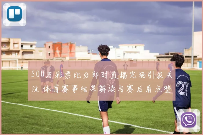 500万彩票比分即时直播完场引发关注 体育赛事结果解读与赛后看点整理
