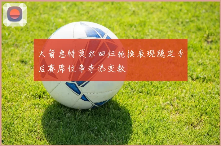 火箭惠特莫尔回归轮换表现稳定季后赛席位争夺添变数