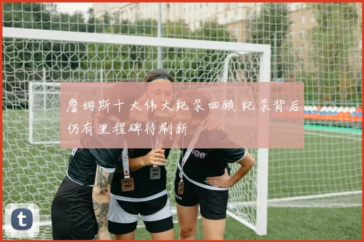 詹姆斯十大伟大纪录回顾 纪录背后仍有里程碑待刷新