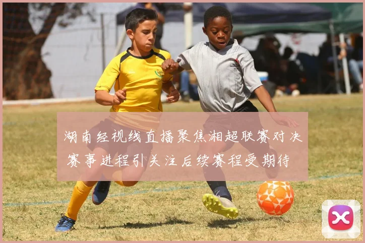 湖南经视线直播聚焦湘超联赛对决 赛事进程引关注后续赛程受期待