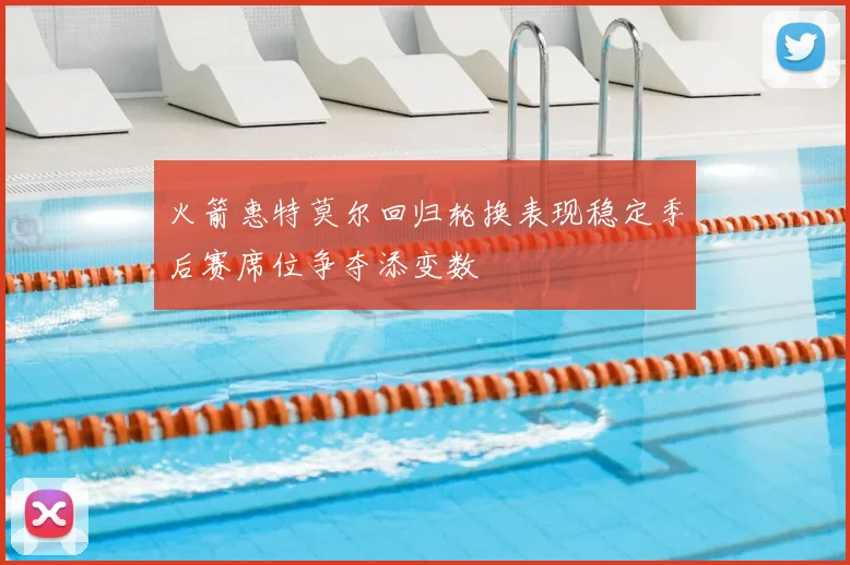 火箭惠特莫尔回归轮换表现稳定季后赛席位争夺添变数