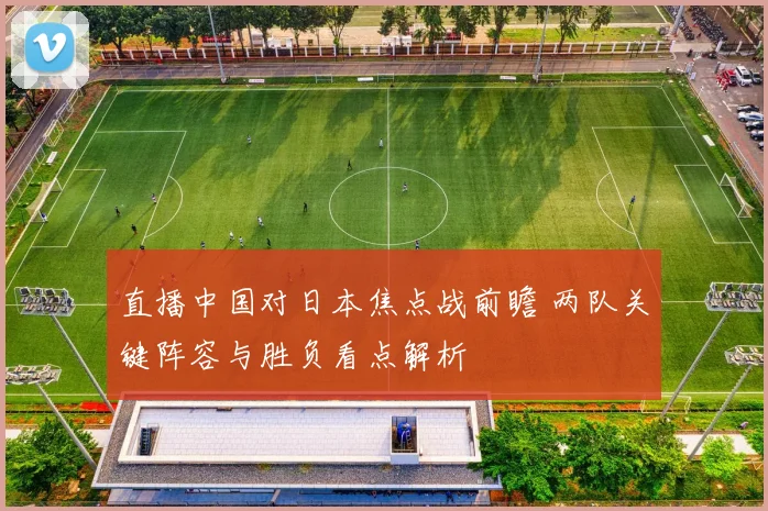 直播中国对日本焦点战前瞻 两队关键阵容与胜负看点解析