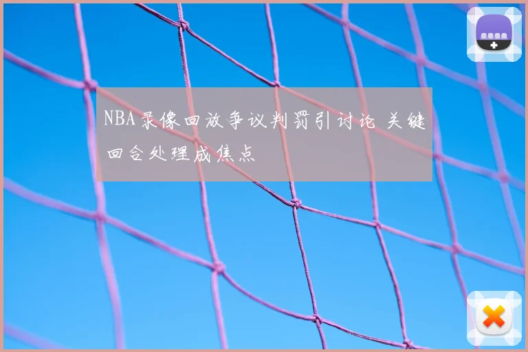 NBA录像回放争议判罚引讨论 关键回合处理成焦点