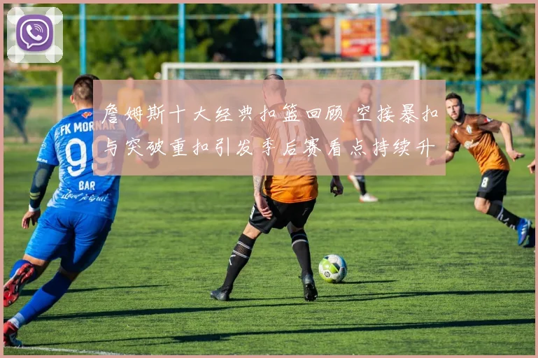 詹姆斯十大经典扣篮回顾 空接暴扣与突破重扣引发季后赛看点持续升温