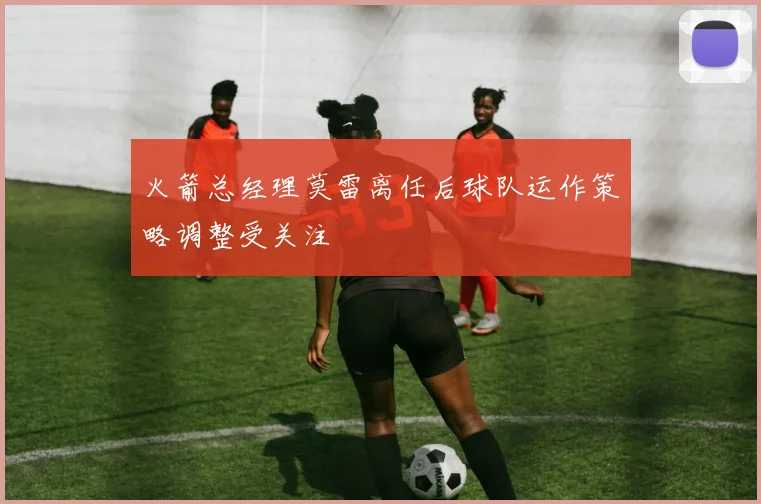 火箭总经理莫雷离任后球队运作策略调整受关注