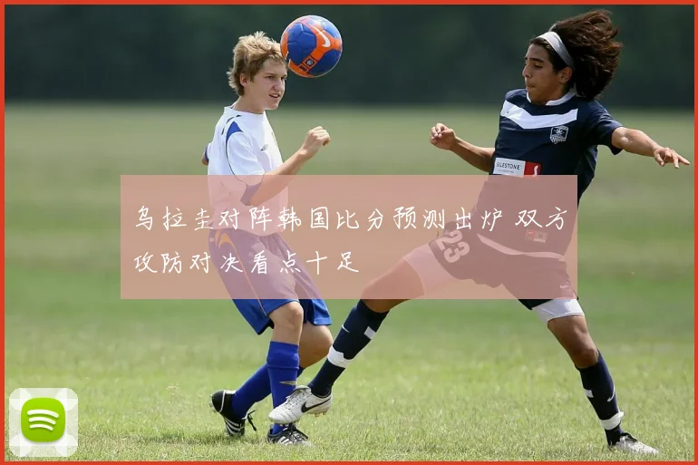 乌拉圭对阵韩国比分预测出炉 双方攻防对决看点十足